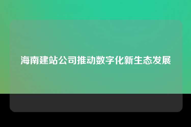 海南建站公司推动数字化新生态发展