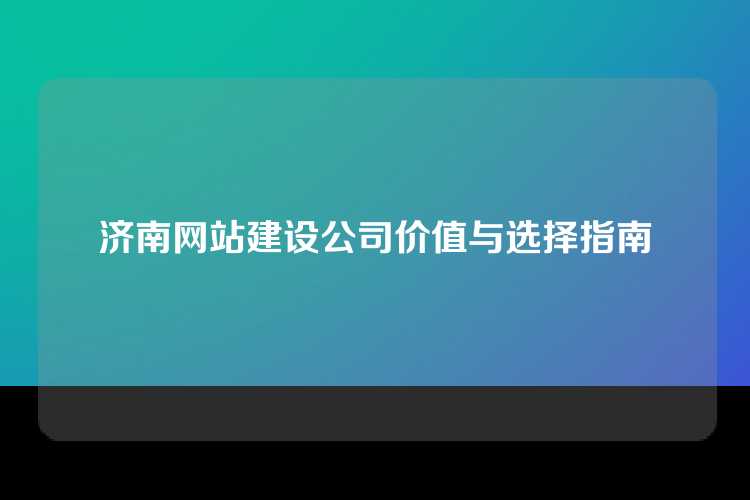 济南网站建设公司价值与选择指南