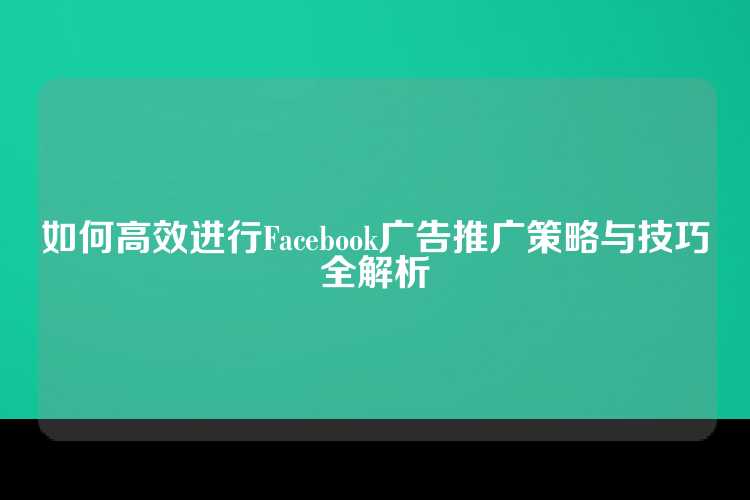 如何高效进行Facebook广告推广策略与技巧全解析