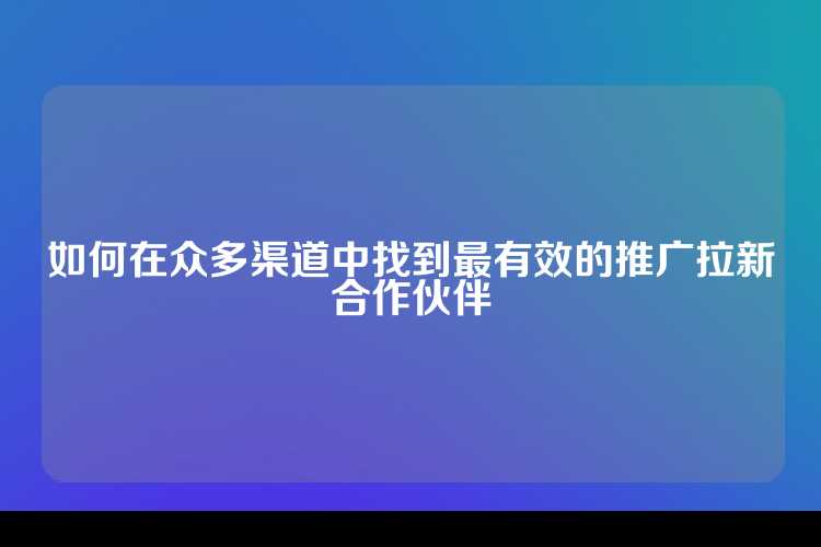 如何在众多渠道中找到最有效的推广拉新合作伙伴