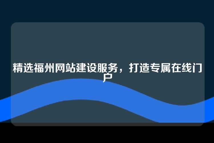 精选福州网站建设服务，打造专属在线门户