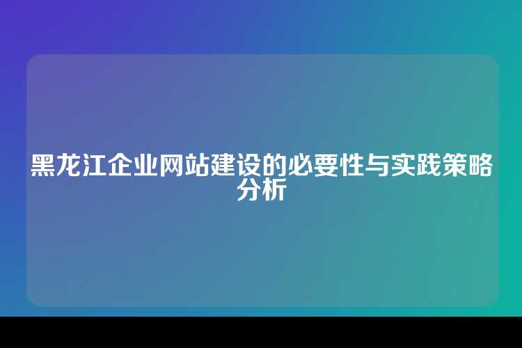 黑龙江企业网站建设的必要性与实践策略分析