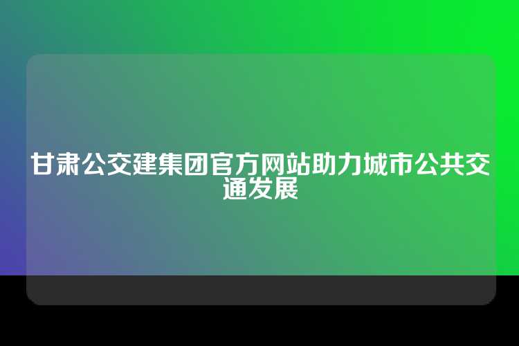 甘肃公交建集团官方网站助力城市公共交通发展