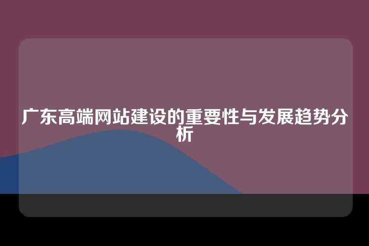 广东高端网站建设的重要性与发展趋势分析