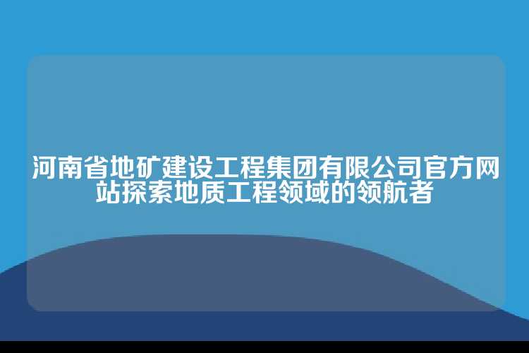 河南省地矿建设工程集团有限公司官方网站探索地质工程领域的领航者
