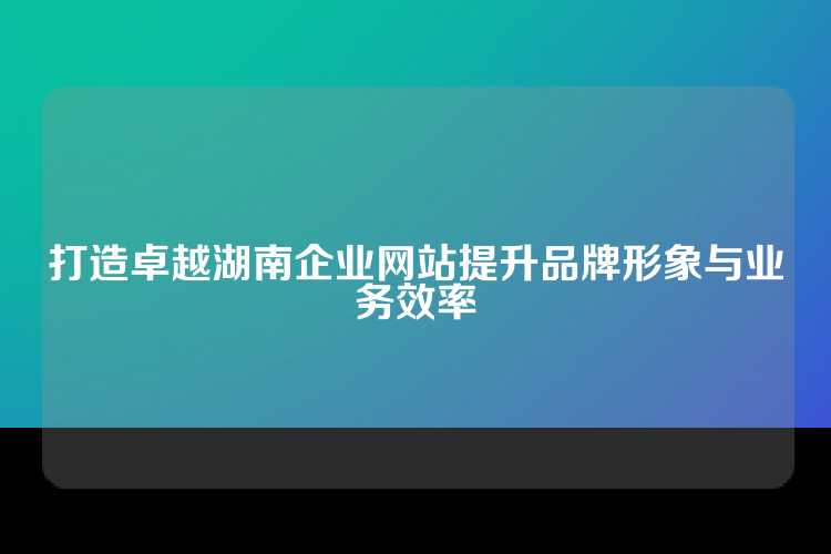 打造卓越湖南企业网站提升品牌形象与业务效率