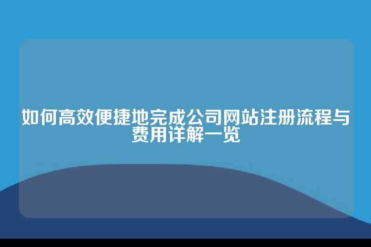 如何高效便捷地完成公司网站注册流程与费用详解一览