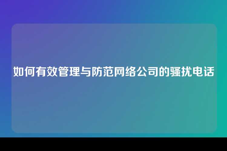 如何有效管理与防范网络公司的骚扰电话