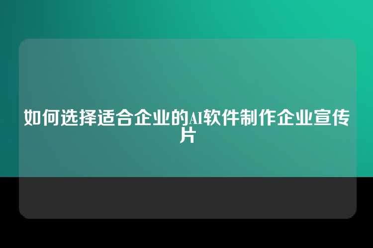 如何选择适合企业的AI软件制作企业宣传片