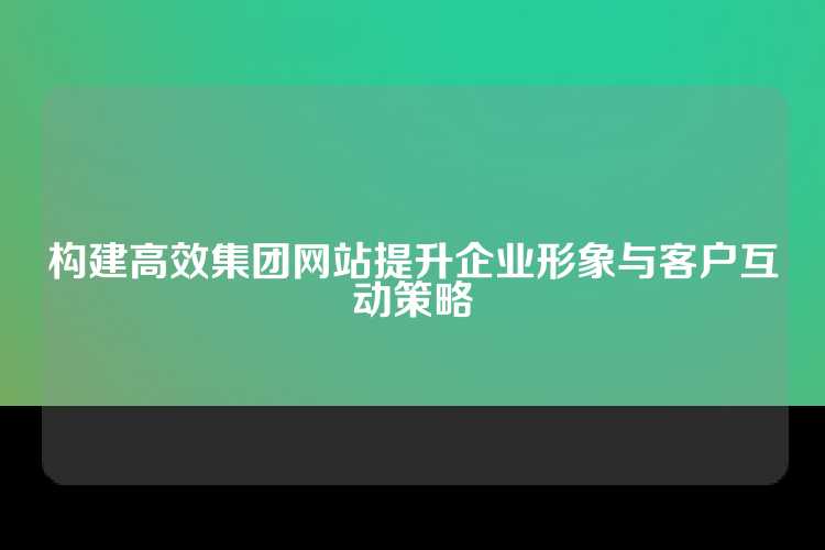 构建高效集团网站提升企业形象与客户互动策略