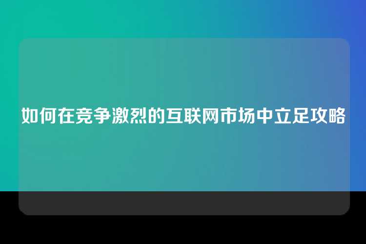 如何在竞争激烈的互联网市场中立足攻略