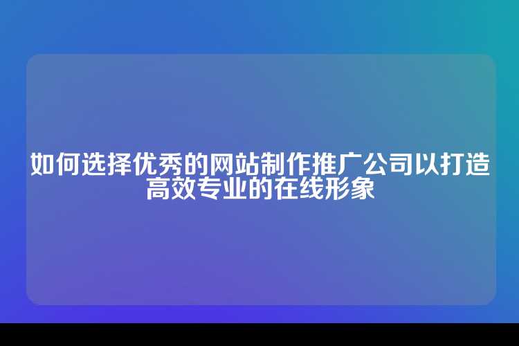 如何选择优秀的网站制作推广公司以打造高效专业的在线形象