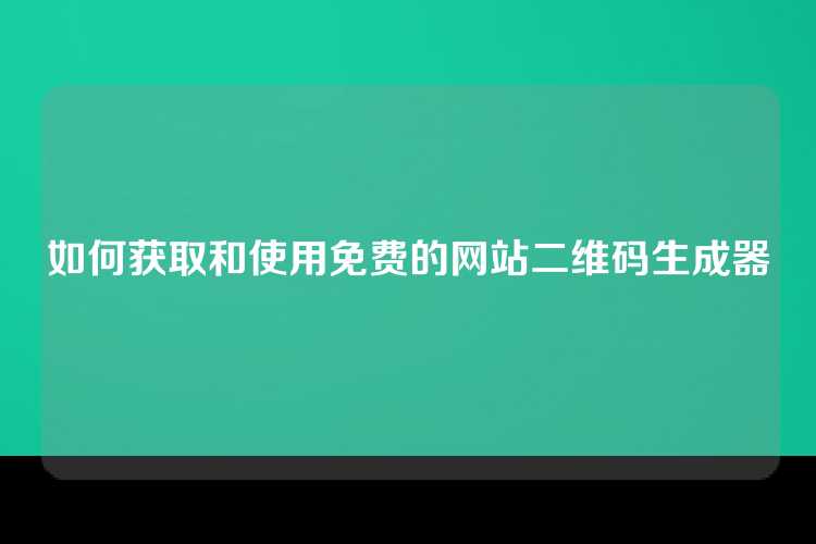 如何获取和使用免费的网站二维码生成器