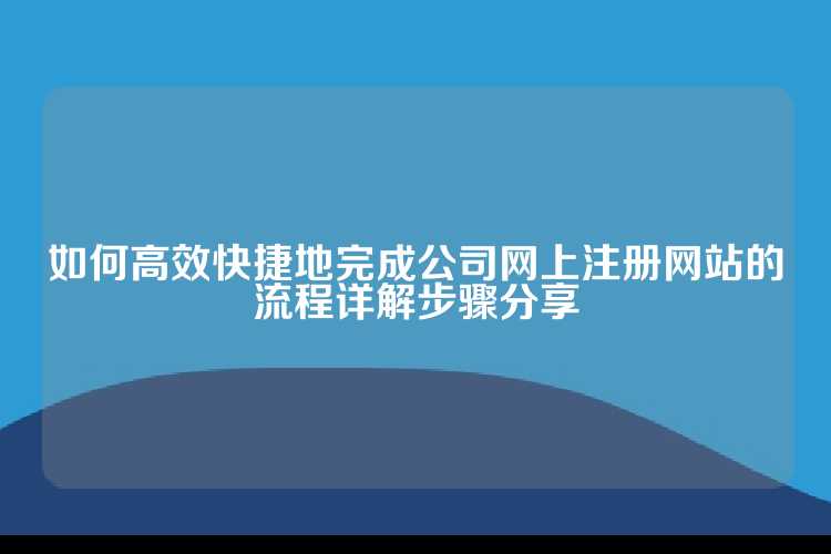 如何高效快捷地完成公司网上注册网站的流程详解步骤分享