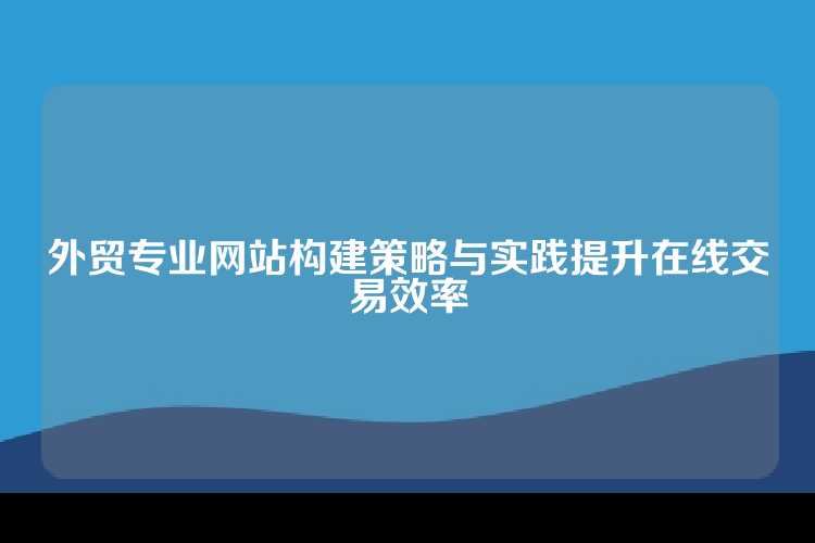 外贸专业网站构建策略与实践提升在线交易效率