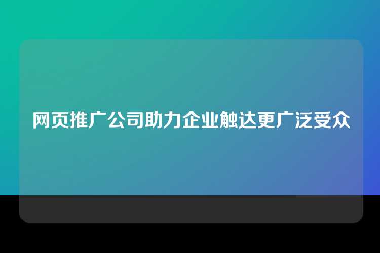 网页推广公司助力企业触达更广泛受众