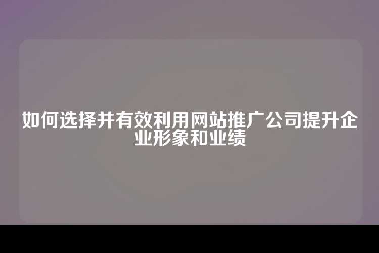 如何选择并有效利用网站推广公司提升企业形象和业绩