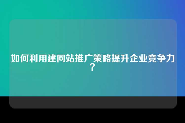 如何利用建网站推广策略提升企业竞争力？