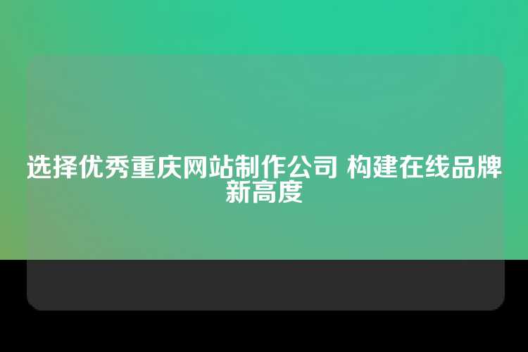 选择优秀重庆网站制作公司 构建在线品牌新高度