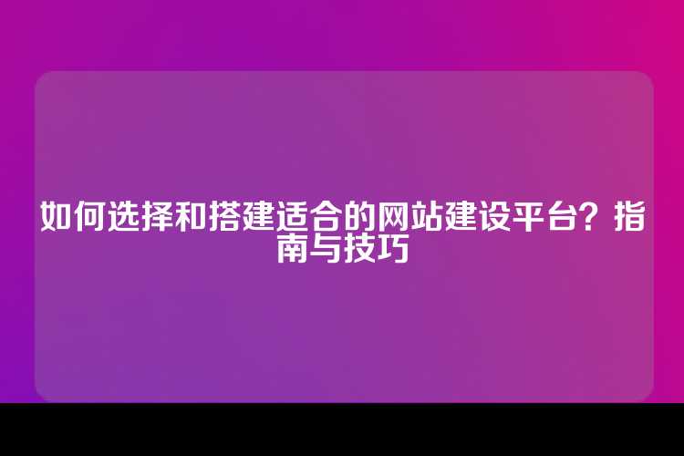 如何选择和搭建适合的网站建设平台？指南与技巧