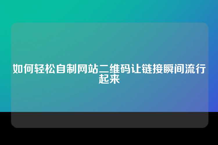 如何轻松自制网站二维码让链接瞬间流行起来