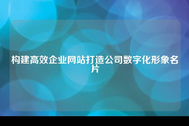 构建高效企业网站打造公司数字化形象名片
