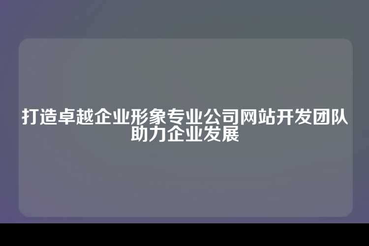 打造卓越企业形象专业公司网站开发团队助力企业发展