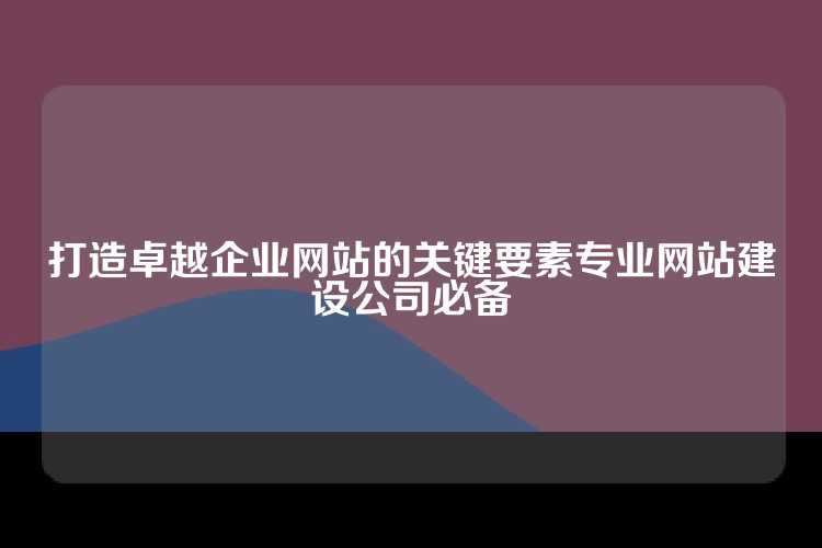 打造卓越企业网站的关键要素专业网站建设公司必备