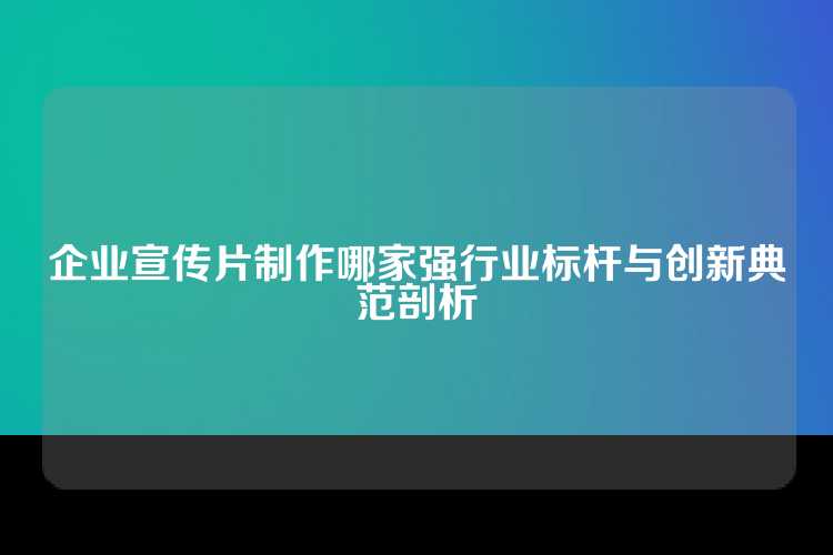 企业宣传片制作哪家强行业标杆与创新典范剖析