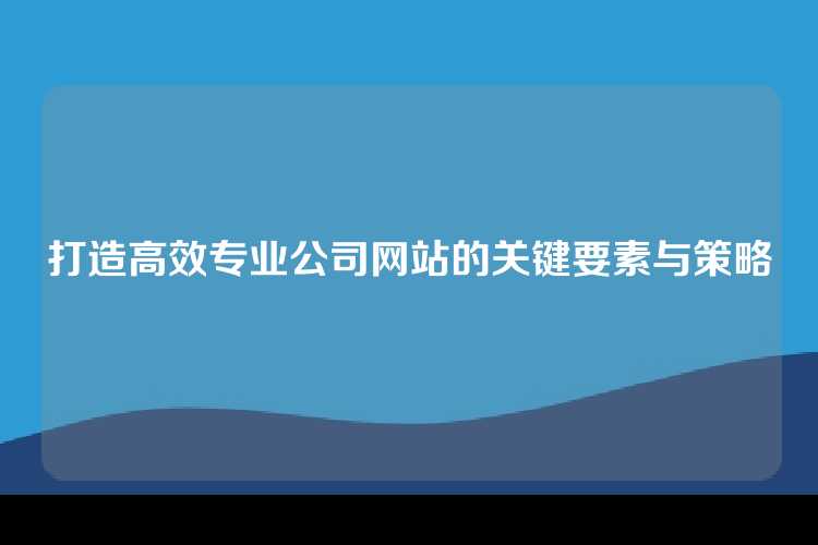 打造高效专业公司网站的关键要素与策略