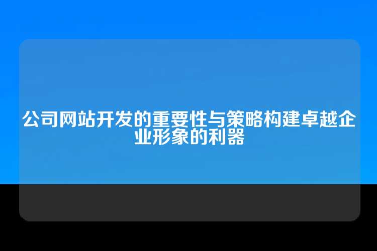 公司网站开发的重要性与策略构建卓越企业形象的利器