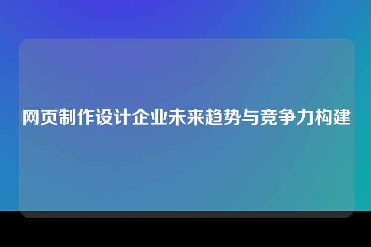 网页制作设计企业未来趋势与竞争力构建