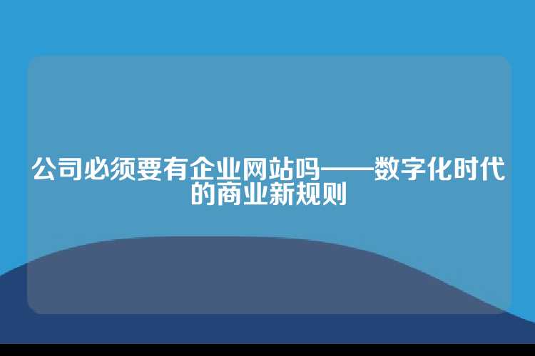 公司必须要有企业网站吗——数字化时代的商业新规则
