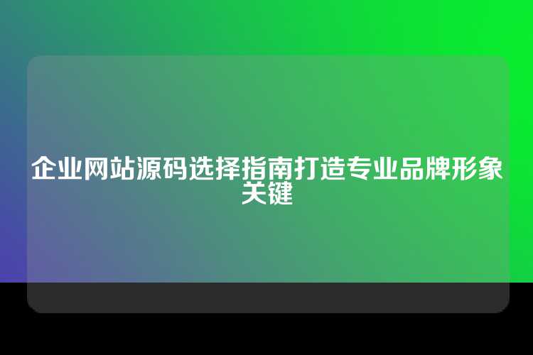 企业网站源码选择指南打造专业品牌形象关键