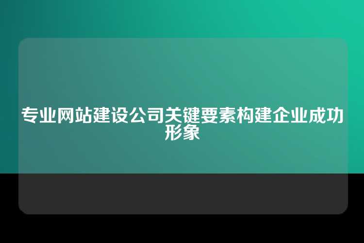 构建企业成功形象的关键在于选择一家专业网站建设公司，注重其设计创意、用户体验和技术实力。