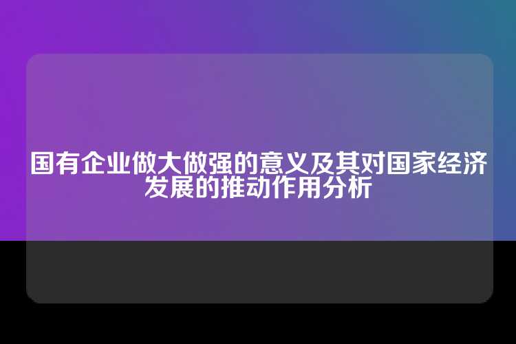 国有企业做大做强的意义及其对国家经济发展的推动作用分析