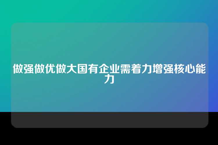做强做优做大国有企业需着力增强核心能力