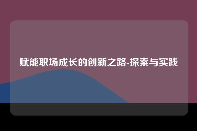 赋能职场成长的创新之路-探索与实践