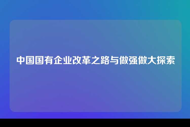 中国国有企业改革之路与做强做大探索