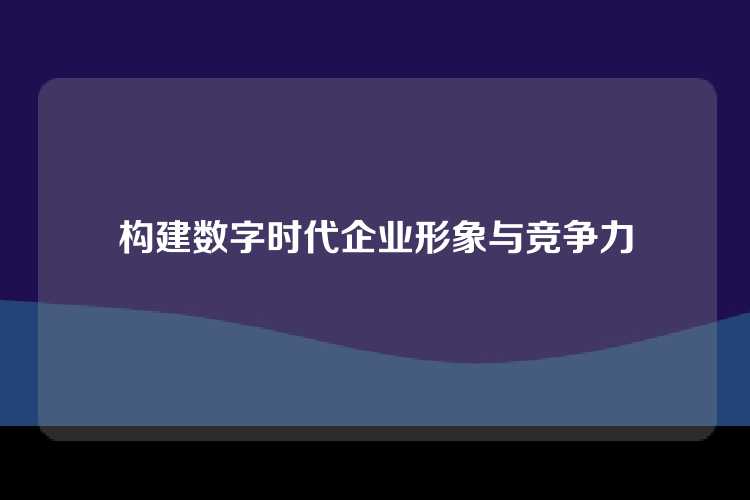 构建数字时代企业形象与竞争力