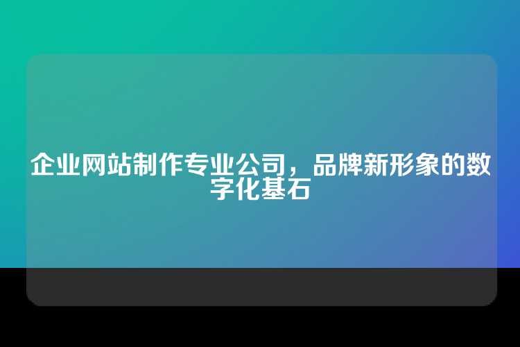企业网站制作专业公司，品牌新形象的数字化基石