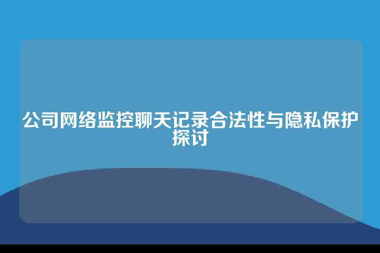 公司网络监控聊天记录合法性与隐私保护探讨