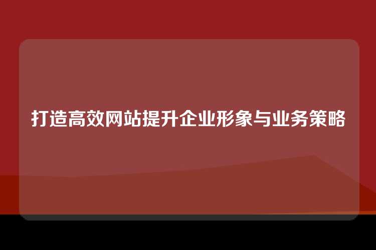 打造高效网站提升企业形象与业务策略