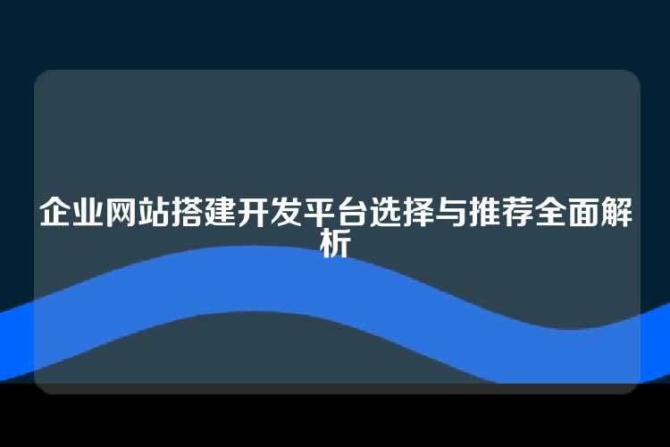 企业网站搭建开发平台选择与推荐全面解析