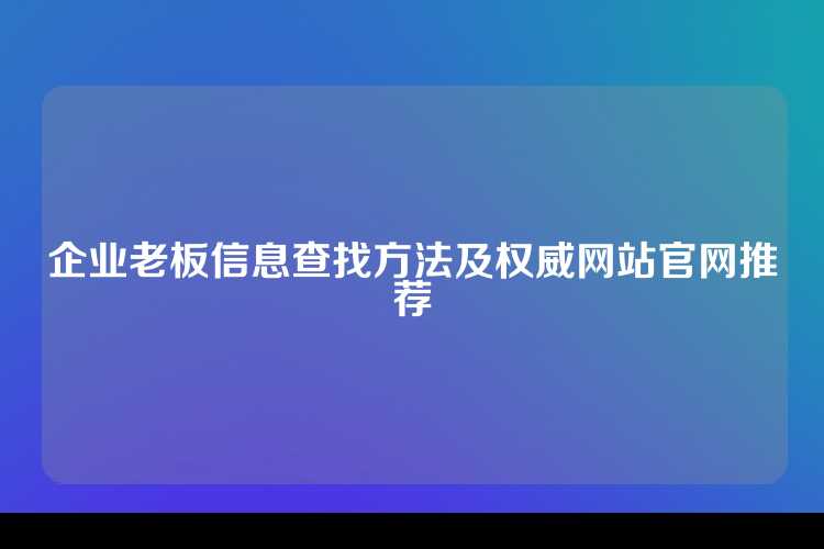 企业老板信息查找方法及权威网站官网推荐