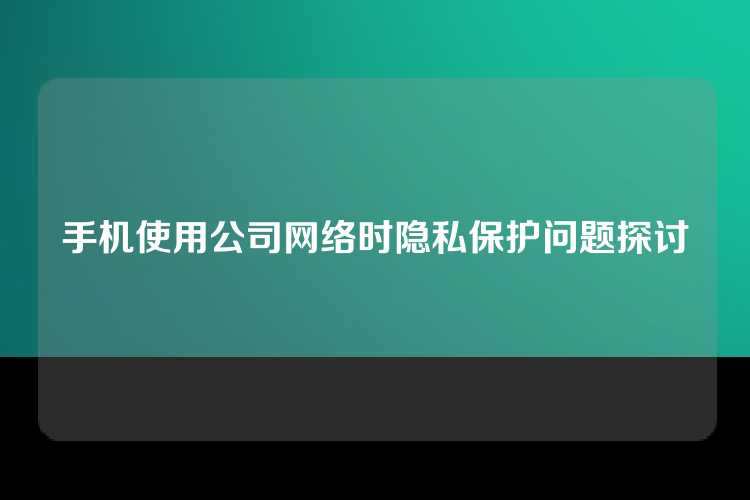 手机使用公司网络时隐私保护问题探讨