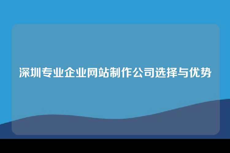 深圳专业企业网站制作公司选择与优势