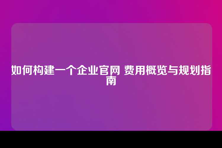 如何构建一个企业官网 费用概览与规划指南