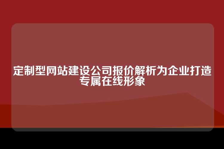 定制型网站建设公司报价解析为企业打造专属在线形象
