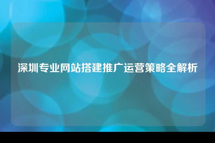 深圳专业网站搭建推广运营策略全解析